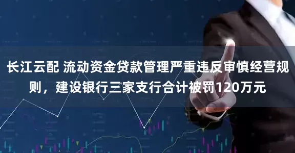 长江云配 流动资金贷款管理严重违反审慎经营规则，建设银行三家支行合计被罚120万元