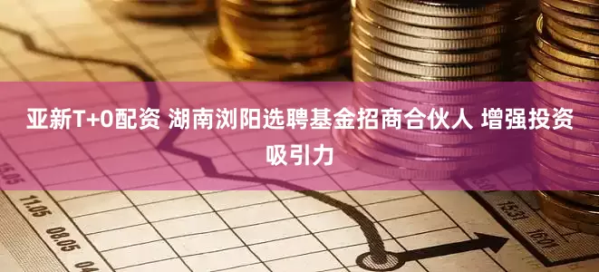 亚新T+0配资 湖南浏阳选聘基金招商合伙人 增强投资吸引力