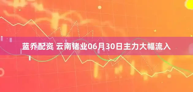 蓝乔配资 云南锗业06月30日主力大幅流入