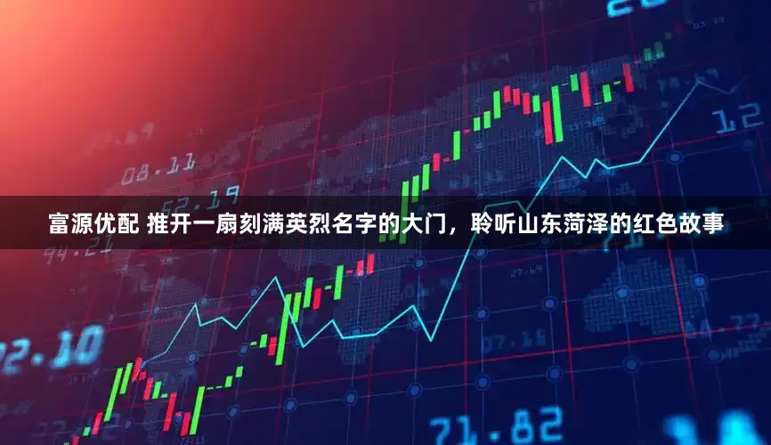 富源优配 推开一扇刻满英烈名字的大门，聆听山东菏泽的红色故事