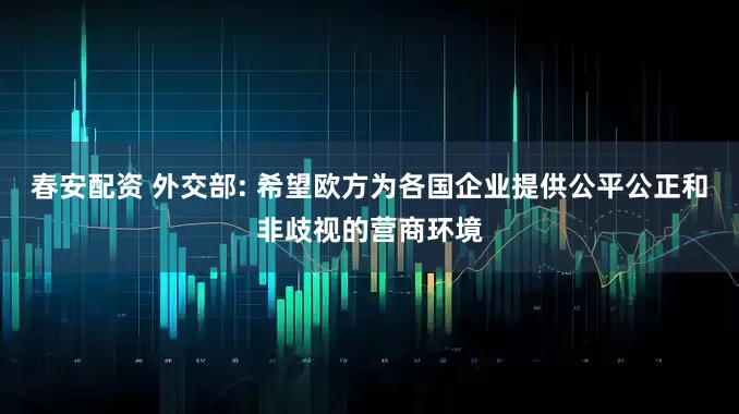 春安配资 外交部: 希望欧方为各国企业提供公平公正和非歧视的营商环境