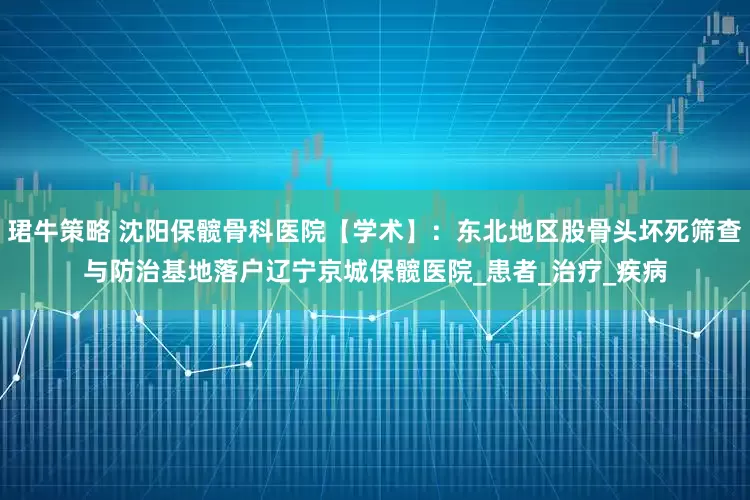珺牛策略 沈阳保髋骨科医院【学术】：东北地区股骨头坏死筛查与防治基地落户辽宁京城保髋医院_患者_治疗_疾病