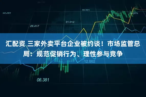 汇配资 三家外卖平台企业被约谈！市场监管总局：规范促销行为、理性参与竞争