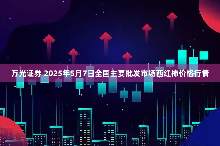 万光证券 2025年5月7日全国主要批发市场西红柿价格行情