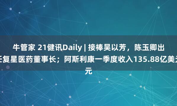 牛管家 21健讯Daily | 接棒吴以芳，陈玉卿出任复星医药董事长；阿斯利康一季度收入135.88亿美元