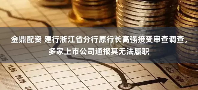 金鼎配资 建行浙江省分行原行长高强接受审查调查，多家上市公司通报其无法履职