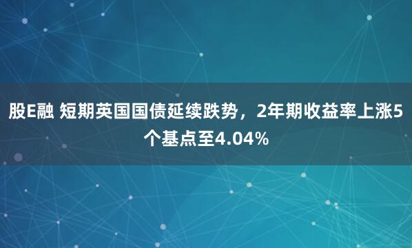 股E融 短期英国国债延续跌势，2年期收益率上涨5个基点至4.04%