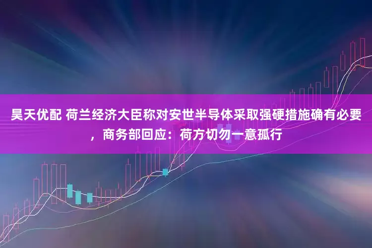 昊天优配 荷兰经济大臣称对安世半导体采取强硬措施确有必要，商务部回应：荷方切勿一意孤行