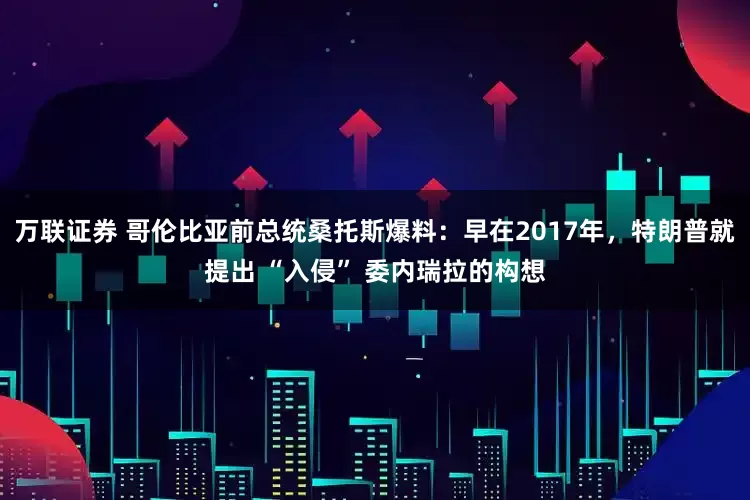 万联证券 哥伦比亚前总统桑托斯爆料：早在2017年，特朗普就提出 “入侵” 委内瑞拉的构想