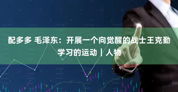 配多多 毛泽东：开展一个向觉醒的战士王克勤学习的运动｜人物