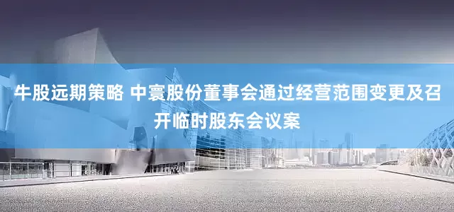牛股远期策略 中寰股份董事会通过经营范围变更及召开临时股东会议案