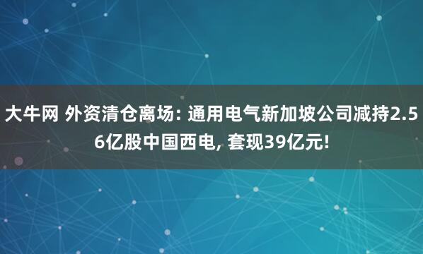 大牛网 外资清仓离场: 通用电气新加坡公司减持2.56亿股中国西电, 套现39亿元!