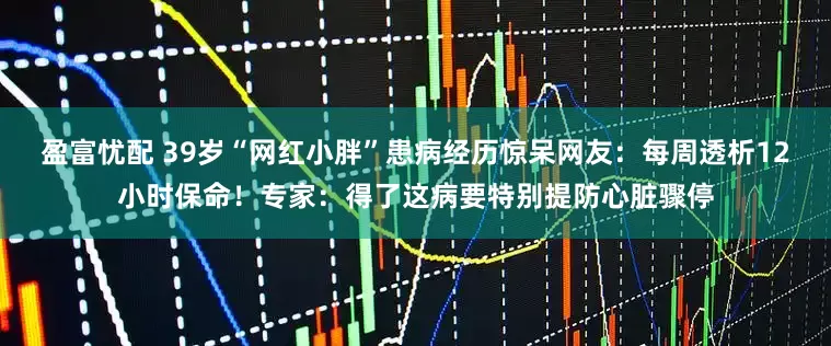 盈富忧配 39岁“网红小胖”患病经历惊呆网友：每周透析12小时保命！专家：得了这病要特别提防心脏骤停